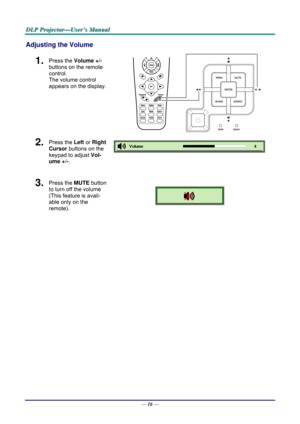 Page 25D
D
D L
L
L P
P
P  
 
  P
P
P r
r
r o
o
o j
j
j e
e
e c
c
c t
t
t o
o
o r
r
r —
—
— U
U
U s
s
s e
e
e r
r
r ’
’
’ s
s
s  
 
  M
M
M a
a
a n
n
n u
u
u a
a
a l
l
l  
 
 
Adjusting the Volume 
1.  Press the  Volume +/-   
buttons on the remote 
control.  
The volume control  
appears on the display. 
2.  Press the  Left or Right 
Cursor  buttons on the 
keypad to adjust  Vol-
ume +/- . 
 
3.  Press the  MUTE button 
to turn off the volume 
(This feature is avail-
able only on the 
remote). 
 
 
—  16 —  
