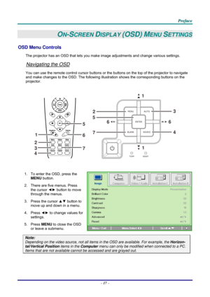 Page 26 
 
  P
P
P r
r
r e
e
e f
f
f a
a
a c
c
c e
e
e  
 
 
–  17  – 
ON-SCREEN DISPLAY (OSD) MENU SETTINGS 
OSD Menu Controls 
The projector has an OSD that lets you ma ke image adjustments and change various settings.  
Navigating the OSD 
You can use the remote control curs or buttons or the buttons on the top of the projector to navigate 
and make changes to the OSD. The following illu stration shows the corresponding buttons on the 
projector. 
 
1
2 3
4
5
7 6
1
6
7 5
2 6
1
3
4
 
 
1.  To enter the OSD,...