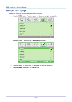 Page 27D
D
D L
L
L P
P
P  
 
  P
P
P r
r
r o
o
o j
j
j e
e
e c
c
c t
t
t o
o
o r
r
r —
—
— U
U
U s
s
s e
e
e r
r
r ’
’
’ s
s
s  
 
  M
M
M a
a
a n
n
n u
u
u a
a
a l
l
l  
 
 
Setting the OSD Language 
Set the OSD language to your pr eference before continuing. 
1. Press the MENU button. Press the cursor  ◄► button to navigate to Installation I. 
 
2. Press the cursor ▲▼  button until Language is highlighted.  
 
3. Press the cursor ◄►  button until the language you want is highlighted.  
4. Press the MENU...