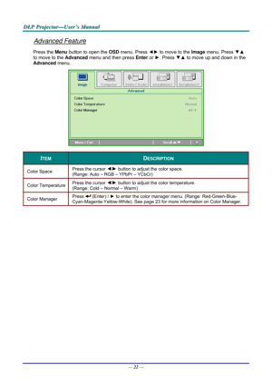 Page 31D
D
D L
L
L P
P
P  
 
  P
P
P r
r
r o
o
o j
j
j e
e
e c
c
c t
t
t o
o
o r
r
r —
—
— U
U
U s
s
s e
e
e r
r
r ’
’
’ s
s
s  
 
  M
M
M a
a
a n
n
n u
u
u a
a
a l
l
l  
 
 
Advanced Feature 
Press the Menu button to open the  OSD menu. Press  ◄► to move to the  Image menu. Press  ▼▲ 
to move to the  Advanced menu and then press  Enter or ►. Press  ▼▲ to move up and down in the 
Advanced  menu. 
 
ITEM DESCRIPTION 
Color Space   Press the cursor ◄►
 button to adjust the color space.  
(Range: Auto – RGB –...