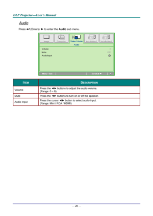 Page 35D
D
D L
L
L P
P
P  
 
  P
P
P r
r
r o
o
o j
j
j e
e
e c
c
c t
t
t o
o
o r
r
r —
—
— U
U
U s
s
s e
e
e r
r
r ’
’
’ s
s
s  
 
  M
M
M a
a
a n
n
n u
u
u a
a
a l
l
l  
 
 
Audio 
Press  (Enter) /  ► to enter the  Audio sub menu. 
 
ITEM DESCRIPTION 
Volume  Press the 
◄► buttons to adjust the audio volume.  
(Range: 0 ~ 8) 
Mute Press  the ◄►  buttons to turn on or off the speaker. 
Audio Input  Press the cursor 
◄► button to select audio input.  
(Range: Mini / RCA / HDMI) 
 
 
—  26 —  