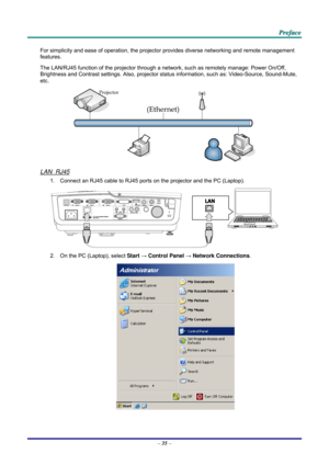 Page 44 
 
  P
P
P r
r
r e
e
e f
f
f a
a
a c
c
c e
e
e  
 
 
For simplicity and ease of operation, the projector provides diverse networking and remote management 
features. 
The LAN/RJ45 function of the pr ojector through a network, such as remotely manage: Power On/Off, 
Brightness and Contrast settings. Also, projector stat us information, such as: Video-Source, Sound-Mute, 
etc
. 
 
LAN_RJ45 
1.  Connect an RJ45 cable to RJ45 ports on the projector and the PC (Laptop). 
 
2.  On the PC (Laptop), select...