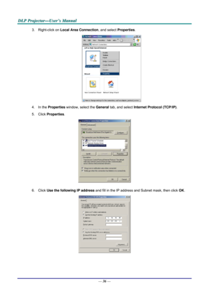 Page 45D
D
D L
L
L P
P
P  
 
  P
P
P r
r
r o
o
o j
j
j e
e
e c
c
c t
t
t o
o
o r
r
r —
—
— U
U
U s
s
s e
e
e r
r
r ’
’
’ s
s
s  
 
  M
M
M a
a
a n
n
n u
u
u a
a
a l
l
l  
 
 
3. Right-click on  Local Area Connection , and select Properties. 
 
4. In the  Properties  window, select the  General tab, and select  Internet Protocol (TCP/IP) . 
5. Click  Properties . 
 
6. Click  Use the following IP address  and fill in the IP address and Subnet mask, then click  OK. 
 
— 36 —  