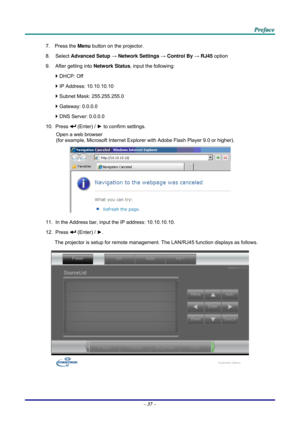 Page 46 
 
  P
P
P r
r
r e
e
e f
f
f a
a
a c
c
c e
e
e  
 
 
7. Press the  Menu button on the projector. 
8. Select  Advanced Setup  → Network Settings  → Control By  → RJ45  option 
9.  After getting into  Network Status, input the following: 
`  DHCP: Off 
`  IP Address: 10.10.10.10 
`  Subnet Mask: 255.255.255.0 
`  Gateway: 0.0.0.0 
`  DNS Server: 0.0.0.0 
10. Press 
 (Enter) / ►  to confirm settings. 
Open a web browser  
(for example, Microsoft Internet Explorer  with Adobe Flash Player 9.0 or higher)....