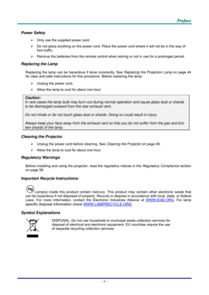 Page 6 
 
  P
P
P r
r
r e
e
e f
f
f a
a
a c
c
c e
e
e  
 
 
Power Safety 
¾   Only use the supplied power cord. 
¾   Do not place anything on the powe r cord. Place the power cord where it will not be in the way of 
foot traffic. 
¾   Remove the batteries from the remote control when storing or not in use for a prolonged period. 
Replacing the Lamp 
Replacing the lamp can be hazardous if done incorrectly. See  Replacing the Projection Lamp on page 44 
for clear and safe instructions for this procedure. Before...