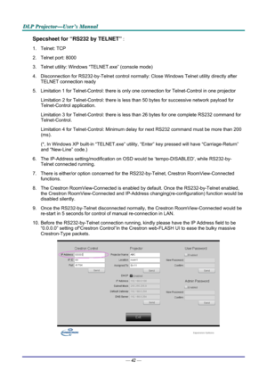 Page 51D
D
D L
L
L P
P
P  
 
  P
P
P r
r
r o
o
o j
j
j e
e
e c
c
c t
t
t o
o
o r
r
r —
—
— U
U
U s
s
s e
e
e r
r
r ’
’
’ s
s
s  
 
  M
M
M a
a
a n
n
n u
u
u a
a
a l
l
l  
 
 
Specsheet for “RS232 by TELNET” : 
1. Telnet: TCP 
2.  Telnet port: 8000 
3.  Telnet utility: Windows “T ELNET.exe” (console mode) 
4.  Disconnection for RS232-by-Telnet  control normally: Close Windows Telnet utility directly after 
TELNET connection ready 
5.  Limitation 1 for Telnet-Control: there is onl y one connection for...