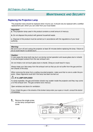 Page 53D
D
D L
L
L P
P
P  
 
  P
P
P r
r
r o
o
o j
j
j e
e
e c
c
c t
t
t o
o
o r
r
r —
—
— U
U
U s
s
s e
e
e r
r
r ’
’
’ s
s
s  
 
  M
M
M a
a
a n
n
n u
u
u a
a
a l
l
l  
 
 
—  44 — 
MAINTENANCE AND SECURITY 
Replacing the Projection Lamp 
The projection lamp should be replaced when it burns out. It should only be r eplaced with a certified 
replacement part, which you can order from your local dealer.  
Important: 
a.  The projection lamp used in this product contains a small amount of mercury. 
b.  Do not...