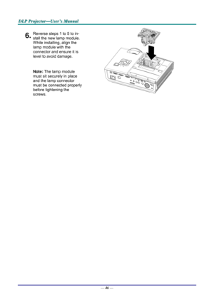 Page 55D
D
D L
L
L P
P
P  
 
  P
P
P r
r
r o
o
o j
j
j e
e
e c
c
c t
t
t o
o
o r
r
r —
—
— U
U
U s
s
s e
e
e r
r
r ’
’
’ s
s
s  
 
  M
M
M a
a
a n
n
n u
u
u a
a
a l
l
l  
 
 
6.Reverse steps 1 to 5 to in-
stall the new lamp module.  
While installing, align the 
lamp module with the  
connector and ensure it is 
level to avoid damage. 
Note: The lamp module 
must sit securely in place 
and the lamp connector 
must be connected properly 
before tightening the 
screws. 
 
 
—  46 —  