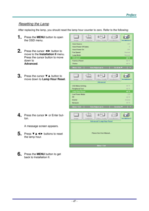 Page 56 
 
  P
P
P r
r
r e
e
e f
f
f a
a
a c
c
c e
e
e  
 
 
Resetting the Lamp 
After replacing the lamp, you should reset the lamp  hour counter to zero. Refer to the following: 
1.  Press the MENU button to open 
the OSD menu. 
2.  Press the cursor  ◄► button to 
move to the  Installation II  menu. 
Press the cursor button to move 
down to  
Advanced . 
3.  Press the cursor  ▼▲ button to 
move down to  Lamp Hour Reset .
4.  Press the cursor ► or Enter but-
ton.  
A message screen appears. 
5.  Press  ▼▲◄►...