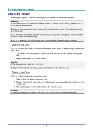 Page 57D
D
D L
L
L P
P
P  
 
  P
P
P r
r
r o
o
o j
j
j e
e
e c
c
c t
t
t o
o
o r
r
r —
—
— U
U
U s
s
s e
e
e r
r
r ’
’
’ s
s
s  
 
  M
M
M a
a
a n
n
n u
u
u a
a
a l
l
l  
 
 
—  48 — 
Cleaning the Projector 
Cleaning the projector to remove dust and grime will help ensure trouble-free operation.  
Warning: 
1. Be sure to turn off and unplug the projector at  least 30 minutes before cleaning. Failure to do so 
could result in a severe burn. 
2. Use only a dampened cloth when cleaning. Do not allow water to enter...