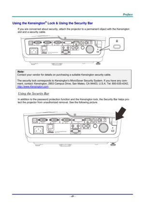 Page 58 
 
  P
P
P r
r
r e
e
e f
f
f a
a
a c
c
c e
e
e  
 
 
Using the Kensington® Lock & Using the Security Bar 
If you are concerned about security, attach the proj ector to a permanent object with the Kensington 
slot and a security cable.  
 
Note: 
Contact your vendor for details on purchasing a suitable Kensi ngton security cable.  
The security lock corresponds to Kensington’s Micr oSaver Security System. If you have any com-
ment, contact: Kensington, 2853 Campus Drive, San Mateo, CA 94403, U.S.A. Tel:...