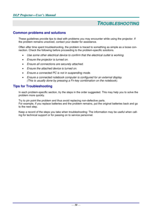 Page 59D
D
D L
L
L P
P
P  
 
  P
P
P r
r
r o
o
o j
j
j e
e
e c
c
c t
t
t o
o
o r
r
r —
—
— U
U
U s
s
s e
e
e r
r
r ’
’
’ s
s
s  
 
  M
M
M a
a
a n
n
n u
u
u a
a
a l
l
l  
 
 
—  50 — 
TROUBLESHOOTING 
Common problems and solutions 
These guidelines provide tips to deal with problem s you may encounter while using the projector. If 
the problem remains unsolved, cont act your dealer for assistance. 
Often after time spent troubleshooting, the problem is  traced to something as simple as a loose con-
nection....