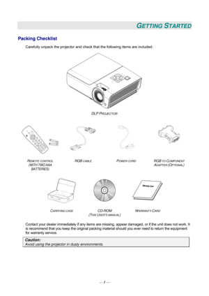 Page 10GETTING STARTED 
Packing Checklist 
Carefully unpack the projector and check that the following items are included:   
 
DLP PROJECTOR  
    
  
   
R
EMOTE CONTROL  
(WITH TWO AAA 
BATTERIES)  RGB
 CABLE POWER CORD RGB TO COMPONENT 
ADAPTER (OPTIONAL) 
 
   
C
ARRYING CASE CD-ROM  
(T
HIS USER’S MANUAL)  W
ARRANTY CARD 
 
Contact your dealer immediately if any items are mi
ssing, appear damaged, or if the unit does not work. It 
is recommend that you keep the original packing mate rial should you ever...