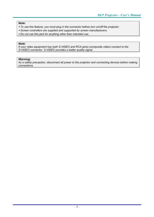 Page 13DLP Projector—User’s Manual 
– 5 –  
Note: 
 To use this feature, you must plug in t he connector before turn on/off the projector. 
 Screen controllers are supplied and  supported by screen manufacturers. 
 Do not use this jack for any thing other than intended use. 
 
Note: 
If your video equipment has both S-VIDEO and RCA jacks (composite video) connect to the  
S-VIDEO connector. S-VIDEO provides a better quality signal. 
 
Warning: 
As a safety precaution, disconnect all power to  the projector...