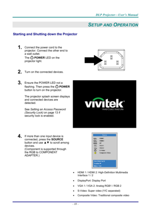 Page 19DLP Projector—User’s Manual 
– 11  – 
SETUP AND OPERATION 
Starting and Shutting  down the Projector 
 
1.  Connect the power cord to the 
projector. Connect the other end to 
a wall outlet. 
The 
 POWER LED on the 
projector light. 
2.  Turn on the connected devices.  
3.  Ensure the POWER LED not a 
flashing. Then press the 
  POWER  
button to turn on the projector.  
 
The projector splash screen displays 
and connected devices are 
detected. 
 
See  Setting an Access Password 
(Security Lo
 ck) on...