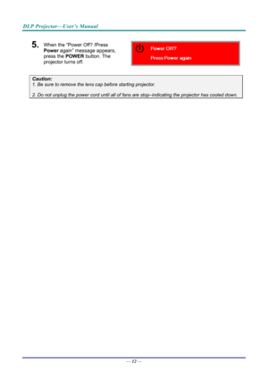 Page 20DLP Projector—User’s Manual 
5.  When the “Power Off? /Press 
Power again” message appears, 
press the POWER  button. The 
projector turns off. 
 
Caution: 
1. Be sure to remove the lens  cap before starting projector.  
2. Do not unplug the power cord until all of fans  are stop–indicating the projector has cooled down. 
 
 
— 12 —  