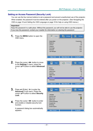 Page 21DLP Projector—User’s Manual 
Setting an Access Password (Security Lock) 
You can use the four (arrow) buttons to set a password and prevent unauthorized use of the projector. 
When enabled, the password must be entered after you power on the projector. (See  Navigating the 
OSD  on page  18 and Setting the OSD Language  on page 19 for help on using OSD menus.) 
Important: 
Keep the password in a safe place.  Without the password, you will not be able to use the projector. 
If you lose the password,...