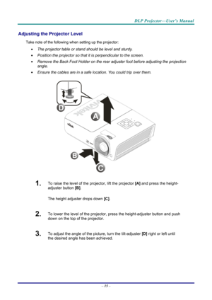 Page 23DLP Projector—User’s Manual 
Adjusting the Projector Level 
Take note of the following when setting up the projector: 
  The projector table or stand should be level and sturdy. 
   Position the projector so that it is perpendicular to the screen. 
   Remove the Back Foot Holder on the rear adjuster foot before adjusting the projection  
angle. 
   Ensure the cables are in a safe location. You could trip over them.  
 
1.  To raise the level of the projector, lift the projector  [A] and press the...