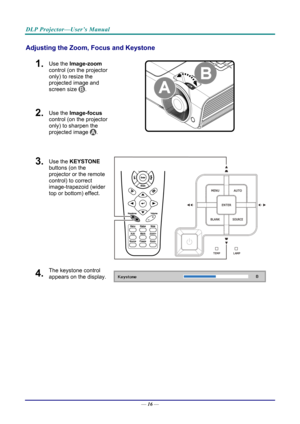 Page 24DLP Projector—User’s Manual 
Adjusting the Zoom, Focus and Keystone 
1.  Use the Image-zoom  
control (on the projector 
only) to resize the 
projected image and 
screen size 
. 
2.  Use the Image-focus  
control (on the projector 
only) to sharpen the 
projected image 
.  
3.  Use the KEYSTONE  
buttons (on the 
projector or the remote 
control) to correct 
image-trapezoid (wider 
top or bottom) effect. 
4.  The keystone control 
appears on the display. 
—  16 —  