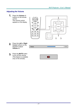 Page 25DLP Projector—User’s Manual 
Adjusting the Volume 
1.  Press the Volume +/-  
buttons on the remote 
control.  
The volume control 
appears on the display. 
2.  Press the  Left or Right 
Cursor  buttons on the 
keypad to adjust 
Volume +/- . 
3.  Press the MUTE button 
to turn off the volume. 
(This feature is available 
only on the remote).   
 
–  17
  –  