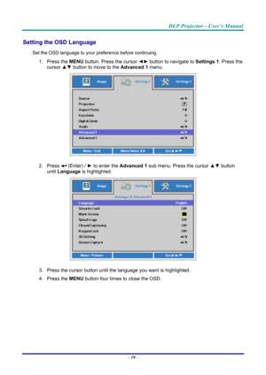Page 27DLP Projector—User’s Manual 
Setting the OSD Language 
Set the OSD language to your preference before continuing. 
1. Press the MENU button. Press the cursor  ◄► button to navigate to  Settings 1. Press the 
cursor ▲▼  button to move to the  Advanced 1  menu. 
 
2. Press  (Enter) /  ► to enter the Advanced 1 sub menu. Press the cursor  ▲▼ button 
until  Language is highlighted.  
 
3. Press the cursor button until the language you want is highlighted.  
4. Press the  MENU button four times to close the...