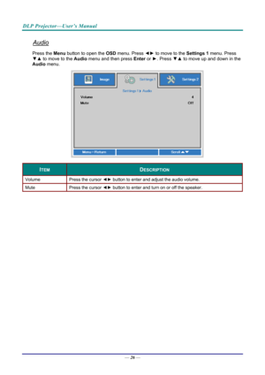 Page 34DLP Projector—User’s Manual 
Audio 
Press the Menu button to open the OSD menu. Press  ◄► to move to the  Settings 1 menu. Press 
▼▲  to move to the  Audio menu and then press Enter  or ►. Press  ▼▲ to move up and down in the 
Audio menu. 
 
ITEM DESCRIPTION 
Volume  Press the cursor ◄► button to enter and adjust the audio volume.  
Mute  Press the cursor ◄► button to enter and turn on or off the speaker. 
 
— 26 —  