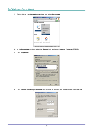 Page 44DLP Projector—User’s Manual 
3. Right-click on Local Area Connection , and select Properties. 
 
4. In the  Properties  window, select the  General tab, and select  Internet Protocol (TCP/IP) . 
5. Click  Properties . 
 
6. Click  Use the following IP address  and fill in the IP address and Subnet mask, then click  OK. 
 
— 36 —  