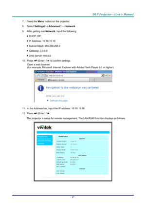 Page 45DLP Projector—User’s Manual 
7. Press the Menu button on the projector. 
8. Select  Settings2→ Advanced1  → Network 
9.  After getting into  Network, input the following: 
  DHCP: Off 
  IP Address: 10.10.10.10 
  Subnet Mask: 255.255.255.0 
  Gateway: 0.0.0.0 
  DNS Server: 0.0.0.0 
10. Press 
 (Enter) / ►  to confirm settings. 
Open a web browser  
(for example, Microsoft Internet Explorer  with Adobe Flash Player 9.0 or higher). 
 
11.  In the Address bar, input  the IP address: 10.10.10.10. 
12....