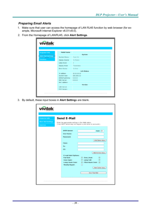 Page 47DLP Projector—User’s Manual 
Preparing Email Alerts  
1.  Make sure that user can access the homepage of LAN RJ45 function by web browser (for ex-
ample, Microsoft Internet Explorer v6.01/v8.0).  
2.  From the Homepage of LAN/RJ45, click  Alert Settings.  
 
3.  By default, these input boxes in  Alert Settings are blank.  
 
– 39  –  