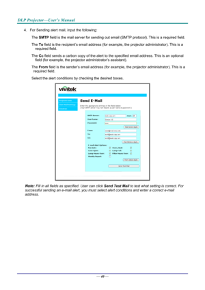 Page 48DLP Projector—User’s Manual 
4.  For Sending alert mail, input the following: The 
　 SMTP  field is the mail server for sending out email  (SMTP protocol). This is a required field. 
The 
　 To field is the recipient’s email address (for exam ple, the projector administrator). This is a 
required field.  
The 
　 Cc field sends a carbon copy of the alert to th e specified email address. This is an optional 
field (for example, the projecto r administrator’s assistant).  
The 
　 From field is the...