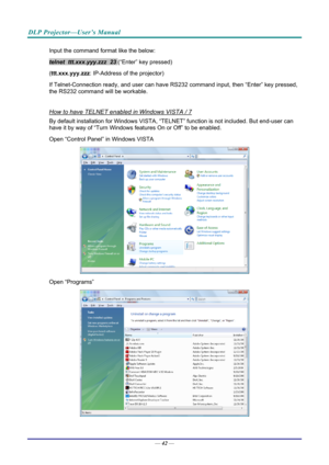 Page 50DLP Projector—User’s Manual 
Input the command format like the below: 
telnet  ttt.xxx.yyy.zzz  23 (“Enter” key pressed) 
( ttt.xxx.yyy.zzz : IP-Address of the projector) 
If Telnet-Connection ready, and us er can have RS232 command inpu t, then “Enter” key pressed, 
the RS232 command will be workable. 
 
How to have TELNET enabled in Windows VISTA / 7 
By default installation for Windows VISTA, “TELNE T” function is not included. But end-user can 
have it by way of “Turn Windows features On or Off” to...