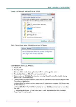Page 51DLP Projector—User’s Manual 
Select “Turn Windows features on or off” to open 
 
Have “Telnet Client” option che cked, then press “OK” button. 
 
Specsheet for “RS232 by TELNET” : 
1. Telnet: TCP 
2.  Telnet port: 23  
(for more detail, kindly please get contact with the service agent or team) 
3.  Telnet utility: Windows “T ELNET.exe” (console mode) 
4.  Disconnection for RS232-by-Telnet control normally: Close Wi ndows Telnet utility directly 
after TELNET connection ready 
5. Limitation 1 for...