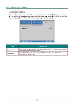 Page 52DLP Projector—User’s Manual 
Advanced 2 Feature 
Press the Menu button to open the OSD menu. Press  ◄► to move to the  Settings 2 menu. Press 
▲▼  to move to the  Advanced 2 menu and then press  Enter or ►. Press ▲▼ to move up and down 
in the  Advanced 2  menu. Press  ◄► to
 enter and change values for setting. 
 
ITEM DESCRIPTION 
Sleep Timer  Press the cursor 
◄► button to enter and set Sleep timer. The projector automatically 
turns off after the preset period of time. 
Source Filter  Press  (Enter)...