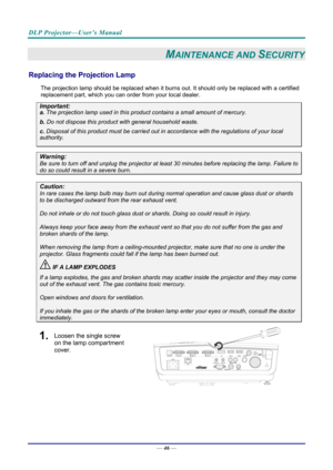 Page 54DLP Projector—User’s Manual 
— 46 — 
MAINTENANCE AND SECURITY 
Replacing the Projection Lamp 
The projection lamp should be replaced when it burns out. It should only be r eplaced with a certified 
replacement part, which you can order from your local dealer.  
Important: 
a.  The projection lamp used in this product contains a small amount of mercury. 
b.  Do not dispose this product  with general household waste. 
c. Disposal of this product must be carried out in a ccordance with the regulations of...