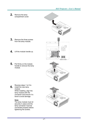 Page 55DLP Projector—User’s Manual 
2.  Remove the lamp 
compartment cover. 
 
3.  Remove the three screws 
from the lamp module. 
4.  Lift the module handle up. 
 
5.  Pull firmly on the module 
handle to remove the lamp 
module. 
 
6.  
Reverse steps 1 to 5 to 
install the new lamp 
module.  
While installing, align the 
lamp module with the 
connector and ensure it is 
level to avoid damage. 
Note:  
The lamp module must sit 
securely in place and the 
lamp connector must be 
connected properly before...