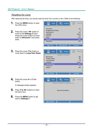 Page 56DLP Projector—User’s Manual 
Resetting the Lamp 
After replacing the lamp, you should reset the lamp hour counter to zero. Refer to the following: 
1.  Press the MENU button to open 
the OSD menu. 
2.  Press the cursor  ◄► button to 
move to the  Settings 2 menu. 
Press the cursor button to move 
down to Advanced 1 and press 
enter. 
3.  Press the cursor  ▼▲ button to 
move down to  Lamp Hour Reset .
4.  Press the cursor ► or Enter 
button.  
A message screen appears. 
5.  Press  ▼▲◄►  buttons to reset...