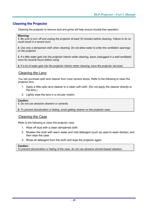 Page 57DLP Projector—User’s Manual 
– 49  – 
Cleaning the Projector 
Cleaning the projector to remove dust and grime will help ensure trouble-free operation.  
Warning: 
1.  Be sure to turn off and unplug the projector at  least 30 minutes before cleaning. Failure to do so 
could result in a severe burn. 
2. Use only a dampened cloth when cleaning. Do not allow water to enter the ventilation openings 
on the projector.  
3. If a little water gets into the projector interior  while cleaning, leave unplugged in a...