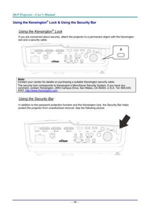 Page 58DLP Projector—User’s Manual 
Using the Kensington® Lock & Using the Security Bar 
 
Using the Kensington® Lock 
If you are concerned about security, attach the projector to a permanent object with the Kensington 
slot and a security cable.  
 
Note: 
Contact your vendor for details on purchasing a suitable Kensi ngton security cable.  
The security lock corresponds to Kensington’s Mi croSaver Security System. If you have any comment, contact: Kensington, 2853 Campus Drive, San Mateo, CA 94403, U.S.A....