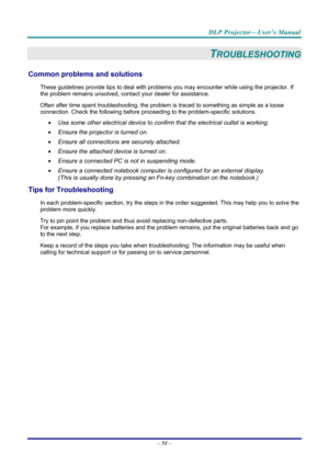 Page 59DLP Projector—User’s Manual 
– 51  – 
TROUBLESHOOTING 
Common problems and solutions 
These guidelines provide tips to deal with problem s you may encounter while using the projector. If 
the problem remains unsolved, cont act your dealer for assistance. 
Often after time spent troubleshooting, the problem is traced to so mething as simple as a loose 
connection. Check the follow ing before proceeding to the  problem-specific solutions. 
  Use some other electrical device to confirm that the electrical...