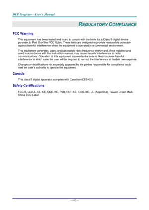 Page 70DLP Projector—User’s Manual 
— 62 — 
REGULATORY COMPLIANCE 
FCC Warning 
This equipment has been tested and found to comply  with the limits for a Class B digital device 
pursuant to Part 15 of the FCC Rules. These  limits are designed to provide reasonable protection 
against harmful interference when the equipm ent is operated in a commercial environment. 
This equipment generates, uses, and  can radiate radio frequency energy and, if not installed and 
used in accordance with the instruction manual ,...
