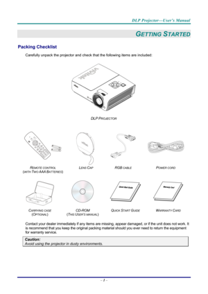 Page 9DLP Projector—User’s Manual 
– 1 –  
GETTING STARTED 
Packing Checklist 
Carefully unpack the projector and che ck that the following items are included:   
 
DLP PROJECTOR 
   
 
  
 
R
EMOTE CONTROL  
(
WITH TWO AAA BATTERIES)   L
ENS CAP RGB CABLE POWER CORD 
 
 
   
C
ARRYING CASE 
( O
PTIONAL)   CD-ROM
  
( T
HIS USER’S MANUAL)  Q
UICK START GUIDE WARRANTY CARD 
 
Contact your dealer immediately if any items are mi
ssing, appear damaged, or if the unit does not work. It 
is recommend that you keep...