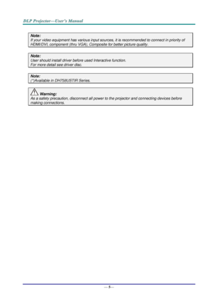 Page 13— 5— 
 
Note: 
If your video equipment has various input sources, it is recommended to connect in priority of 
HDMI/DVI, component (thru VGA), Composite for better picture quality. 
 
Note: 
User should install driver before used Interactive function. 
For more detail see driver disc. 
 
Note: 
(*)Available in DH758USTIR Series. 
 
 Warning: 
As a safety precaution, disconnect all power to the projector and connecting devices before 
making connections. 
 
 
    