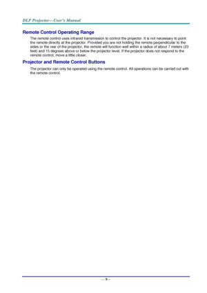 Page 17— 9— 
Remote Control Operating Range 
The remote control uses infrared transmission to control the projector. It is not necessary to point 
the remote directly at the projector. Provided you are not holding the remote perpendicular to the 
sides or the rear of the projector, the remote will function well within a radius of about 7 meters (23 
feet) and 15 degrees above or below the projector level. If the projector does not respond to the 
remote control, move a little closer.   
Projector and Remote...