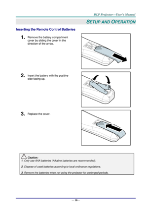 Page 18— 10— 
SETUP AND OPERATION 
Inserting the Remote Control Batteries  
1.  Remove the battery compartment 
cover by sliding the cover in the 
direction of the arrow. 
 
2.  Insert the battery with the positive 
side facing up. 
 
3.  Replace the cover. 
 
 
 Caution: 
1. Only use AAA batteries (Alkaline batteries are recommended). 
 
2. Dispose of used batteries according to local ordinance regulations.  
 
3. Remove the batteries when not using the projector for prolonged periods.      