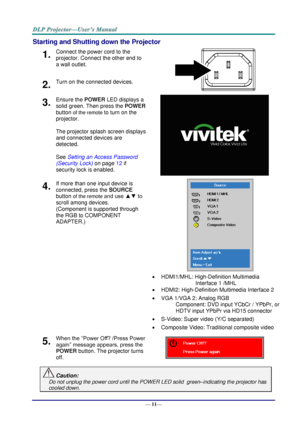 Page 19— 11— 
Starting and Shutting down the Projector 
1.  Connect the power cord to the 
projector. Connect the other end to 
a wall outlet. 
 2.  Turn on the connected devices. 
3.  Ensure the POWER LED displays a 
solid green. Then press the POWER 
button of the remote to turn on the 
projector.  
 
The projector splash screen displays 
and connected devices are 
detected. 
 
See Setting an Access Password 
(Security Lock) on page 12 if 
security lock is enabled.  
4.  If more than one input device is...