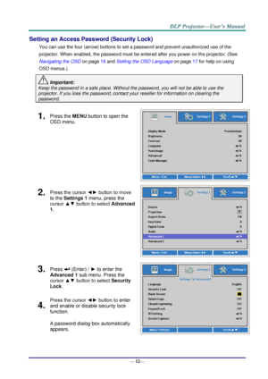 Page 20— 12— 
Setting an Access Password (Security Lock) 
You can use the four (arrow) buttons to set a password and prevent unauthorized use of the 
projector. When enabled, the password must be entered after you power on the projector. (See 
Navigating the OSD on page 16 and Setting the OSD Language on page 17 for help on using 
OSD menus.) 
 Important: 
Keep the password in a safe place. Without the password, you will not be able to use the 
projector. If you lose the password, contact your reseller for...