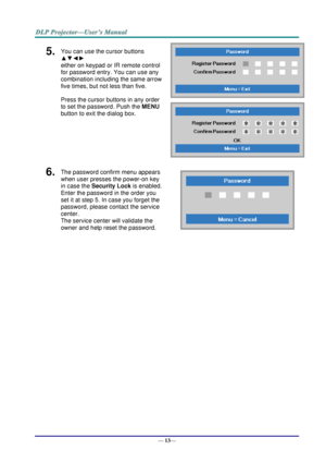 Page 21— 13— 
5.  You can use the cursor buttons 
▲▼◄► 
either on keypad or IR remote control 
for password entry. You can use any 
combination including the same arrow 
five times, but not less than five. 
Press the cursor buttons in any order 
to set the password. Push the MENU 
button to exit the dialog box. 
 
 
6.  The password confirm menu appears 
when user presses the power-on key 
in case the Security Lock is enabled.  
Enter the password in the order you 
set it at step 5. In case you forget the...