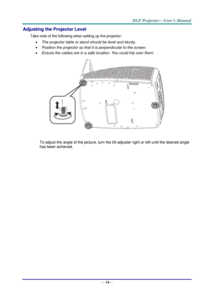 Page 22— 14— 
Adjusting the Projector Level 
Take note of the following when setting up the projector: 
 The projector table or stand should be level and sturdy. 
 Position the projector so that it is perpendicular to the screen. 
 Ensure the cables are in a safe location. You could trip over them.  
 
To adjust the angle of the picture, turn the tilt-adjuster right or left until the desired angle 
has been achieved.   