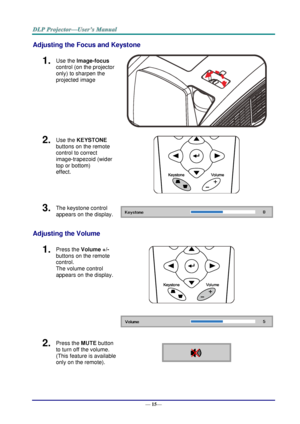 Page 23— 15— 
Adjusting the Focus and Keystone 
1.  Use the Image-focus  
control (on the projector 
only) to sharpen the 
projected image 
 
2.  Use the KEYSTONE 
buttons on the remote 
control to correct 
image-trapezoid (wider 
top or bottom)  
effect. 
 
3.  The keystone control  
appears on the display.  
Adjusting the Volume 
1.  Press the Volume +/- 
buttons on the remote 
control.  
The volume control 
appears on the display. 
 
 
2.  Press the MUTE button 
to turn off the volume. 
(This feature is...