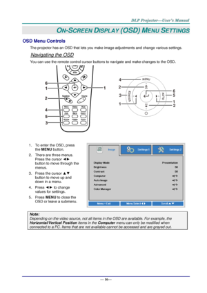 Page 24— 16— 
ON-SCREEN DISPLAY (OSD) MENU SETTINGS 
OSD Menu Controls 
The projector has an OSD that lets you make image adjustments and change various settings.  
Navigating the OSD 
You can use the remote control cursor buttons to navigate and make changes to the OSD.  
 
1. To enter the OSD, press 
the MENU button.  
2. There are three menus. 
Press the cursor ◄► 
button to move through the 
menus.  
3. Press the cursor ▲▼ 
button to move up and 
down in a menu.  
4. Press ◄► to change 
values for settings....